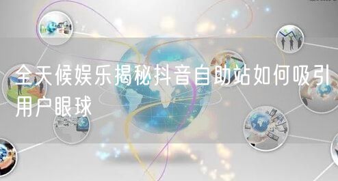 全天候娱乐揭秘抖音自助站如何吸引用户眼球