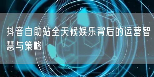 抖音自助站全天候娱乐背后的运营智慧与策略