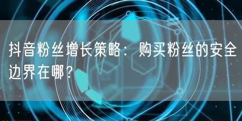抖音粉丝增长策略：购买粉丝的安全边界在哪？