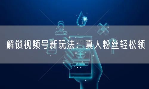 解锁视频号新玩法:真人粉丝轻松领
